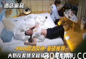酒店偷窥PUA灌醉巨乳女神，反差婊全程骚话不断，吸舔精液淫荡至极
