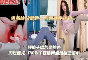 极度稀缺抖音快手颜值主播擦边各显神通闪现走光PK输了直播间当场自慰喷水