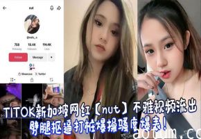 TITOK新加坡网红【nut】不雅视频流出，劈腿抠逼打桩爆操骚度爆表！