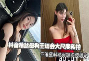 抖音精盆母狗王语会大尺度私拍不雅黑料福利姬视频曝光