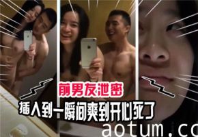 前男友偷拍泄密：插入瞬间爽翻天，我直接高潮升天！