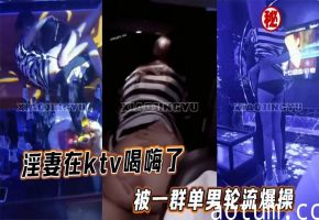淫妻在ktv喝嗨了被一群单男轮流爆操
