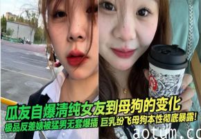 瓜友自爆清纯女友到母狗的变化 极品反差婊被猛男无套爆插 巨乳纷飞母狗本性彻底暴露！