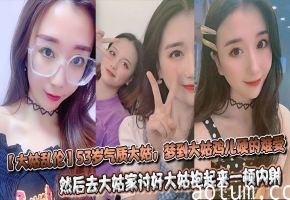 【大姑乱伦】53岁气质大姑，梦到大姑鸡儿硬的难受，然后去大姑家讨好大姑抱起来一顿内射