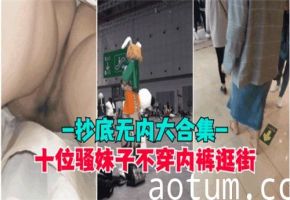 十位风骚美女真空逛街，抄底偷拍无内裤走光大合集！