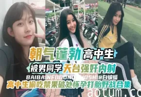【万人求-高中生偷吃禁果破处怀孕打胎合集】朝气蓬勃高中生被男同学天台强奸内射