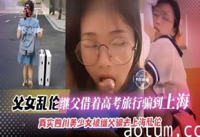父女乱伦-继父借着高考旅行被骗到上海，真实四川美少女被继父骗去上海乱伦