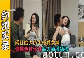 网红巨乳女神紧身牛仔裤性感出街 情趣连体黑丝淫语挑逗 后入式猛干蜜桃臀 抽插撞击浪叫高潮迭起
