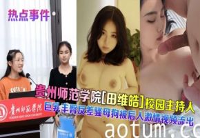 【热点事件】贵州师范学院田维皓校园主持人巨乳丰臀反差骚母狗被后入激情视频流出