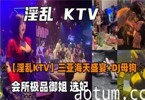 三亚海天盛宴KTV淫乱实录！多P肉弹狂欢夜骚浪全记录