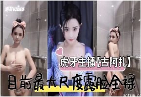 虎牙主播古阿扎目前露脸最大尺度全裸