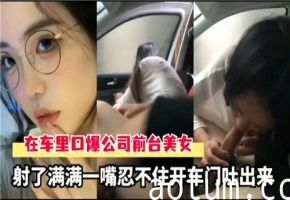 车内激情口爆公司前台秘书，精液灌满喉咙射到吐！车门一开白浆狂泄