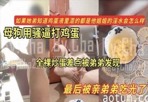 【黑料】母狗用骚逼打鸡蛋_全裸炒蛋差点被弟弟发现_最后被亲弟弟吃光了_如果她弟知道鸡蛋液里混的都是她姐的淫水会怎么样