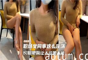 职场女同事长腿肥臀骚劲十足！淫荡诱惑让人欲罢不能