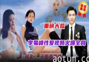 李易峰性爱视频完整版曝光，全网最火激情瞬间独家珍藏