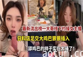 最新流出！榜一大哥私约骚气主播，日料店包厢足交调情，巨根狂插猛干爽翻天！