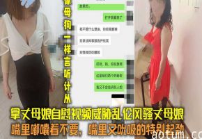 拿丈母娘自慰视频威胁，嘴上说着不要，嘴里又吮吸的特别起劲