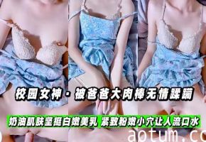 【校园女神】被爸爸大肉棒无情蹂躏，坚挺白嫩美乳，紧致粉嫩小穴让人流口水