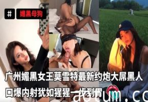 广州媚黑女王莫雪特最新约炮大屌黑人口爆内射犹如猩猩一步到胃