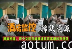 酒店监控稀缺资源两个女同互舔骚逼双双高潮叫声淫荡