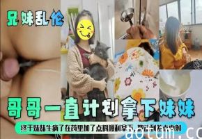 【兄妹乱伦】哥哥一直计划拿下妹妹，终于妹妹生病了在药里加点料顺利拿下激动到差点内射