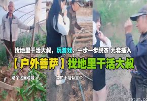 【户外菩萨】找地里干活大叔，玩游戏，一步一步脱衣无套插入