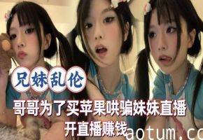 【兄妹乱伦】哥哥为了买苹果手机让高中的妹妹开直播赚钱