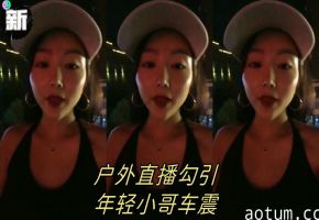 【渣女来袭】户外直播勾引年轻小哥车震