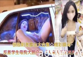 【精彩瞬间﹣惊险刺激露出大合集】反差学生母狗大胆户外露出，人来人往脱光光自慰