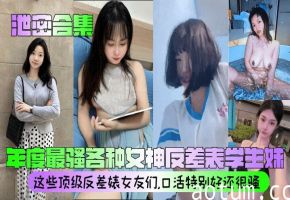 【泄密合集】_年度最骚各种女神反差表学生妹_这些顶级反差婊女友们口活特别好还很骚清晰对话_