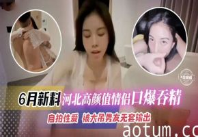六月最新黑料-河北高颜值情侣口爆吞精自拍性爱被大屌男无套输出