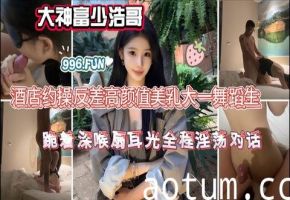 大神富少浩哥酒店约操反差高颜值美乳大一舞蹈生跪着深喉扇耳光全程淫荡对话