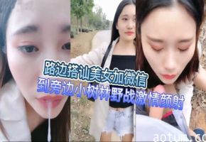 路边搭讪美女加微信到旁边小树林野战激情颜射