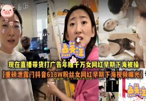 现在直播带货打广告年赚千万女网红早期下海被操【重磅泄露门抖音618W粉丝女网红早期下海视频曝光】