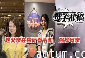 趁父玩手机偷操亲妈 禁忌母子乱伦内射实录