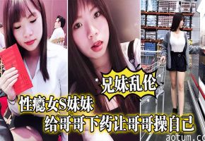 兄妹乱伦性瘾女妹妹给哥哥下药让哥哥操自已