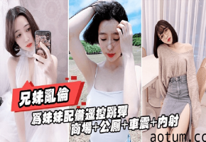 重磅推荐[真实兄妹乱伦]给亲妹妹带上遥控跳蛋逛街，商场+公测+车震都操遍了
