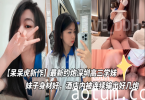 【呆呆虎新作】最新约炮深圳高三学妹付费版，妹子身材好，酒店内被连续输出好几炮