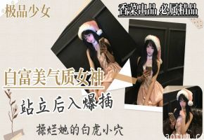 【极品少女】白富美气质女神，站立后入爆插，干烂她的白虎穴！