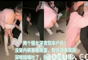 两个骚女深夜驾车户外，没穿内裤塞着跳蛋，野外蹲着尿尿，深喉插嘴