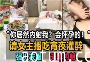 请女主播吃宵夜灌醉，强扒衣服，无套内射