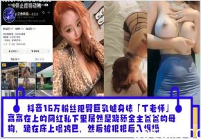 抖音16万粉丝肥臀巨乳健身婊「丁老师」平日高高在上的网红私下里居然是跪舔金主爸爸的母狗跪在床上嘬爸爸的鸡巴然后被狠狠后入爆操_