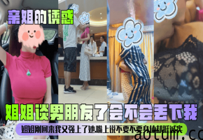 【亲姐的诱惑】姐姐谈男朋友了会不会丢下我姐姐刚回来我又强上了她嘴上说不要不要身体却挺诚实_