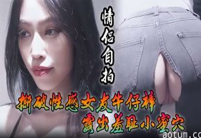 情侣自拍撕破性感女友牛仔裤露出羞耻小蜜穴