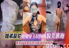 姐弟乱伦-姐姐穿上旗袍制服简直美死了，大吊直接插入爆操内射