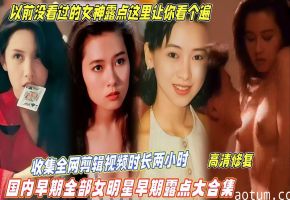 【国内早期全部女明星露点大合集】收集全网视频剪辑时长两小时，以前没看过的女神露点这里让你看个遍！