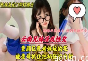 童颜巨乳妹妹玩的花，被亲哥抓住把柄强行内射