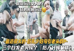 【最近很火的-巨乳少妇勾引老头群P】三个白发老头挨个后入口爆射精