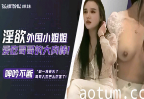 淫欲外围小姐姐爱吃哥哥的大肉棒，呻吟不断