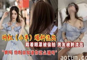 网红【小羊】爆料流出 戴着眼罩被偷拍，男友背刺流出